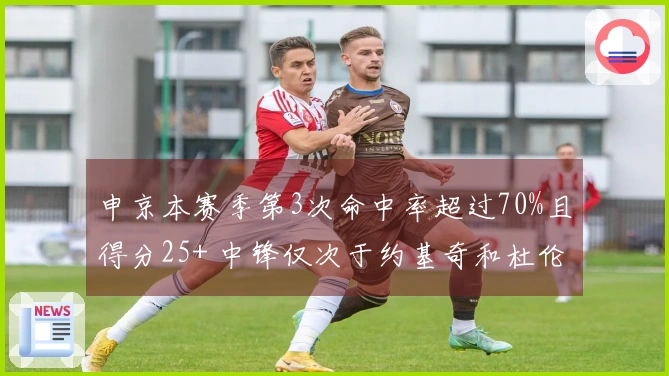 申京本赛季第3次命中率超过70%且得分25+ 中锋仅次于约基奇和杜伦