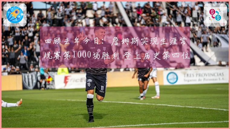 回顾去年今日：詹姆斯实现生涯常规赛第1000场胜利 登上历史第四位