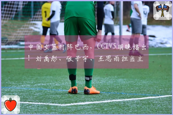 中国女篮对阵巴西，CCTV5明晚播出！刘禹彤、张子宇、王思雨担当主力