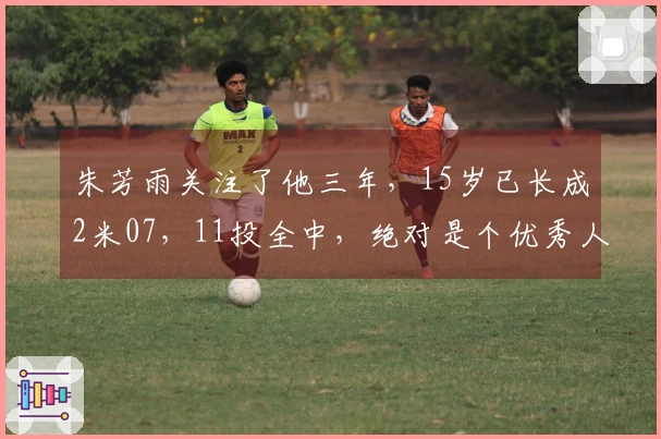 朱芳雨关注了他三年，15岁已长成2米07，11投全中，绝对是个优秀人才。