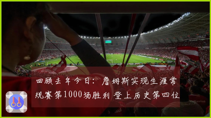 回顾去年今日：詹姆斯实现生涯常规赛第1000场胜利 登上历史第四位