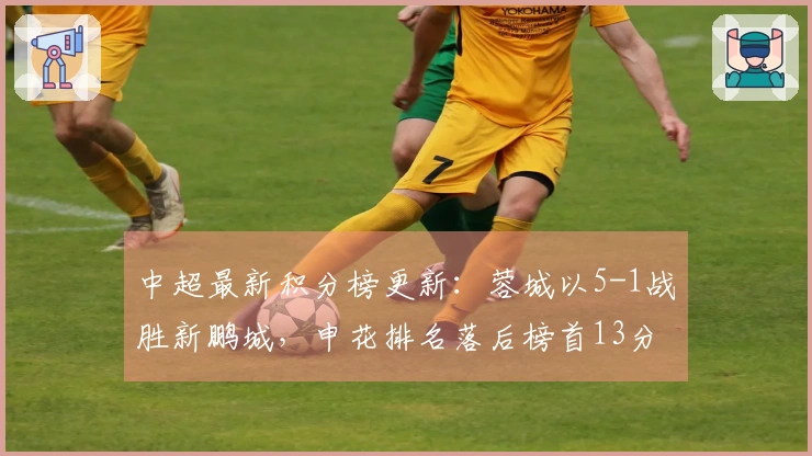 中超最新积分榜更新：蓉城以5-1战胜新鹏城，申花排名落后榜首13分