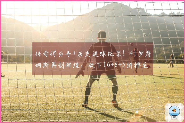 传奇得分手+历史进球纪录！41岁詹姆斯再创辉煌，砍下16+8+5拼搏至受伤