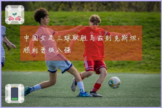 中国女足三球取胜乌兹别克斯坦，顺利晋级八强