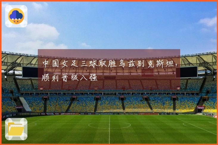 中国女足三球取胜乌兹别克斯坦，顺利晋级八强