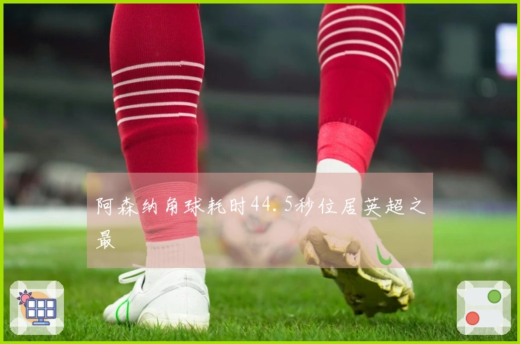 阿森纳角球耗时44.5秒位居英超之最