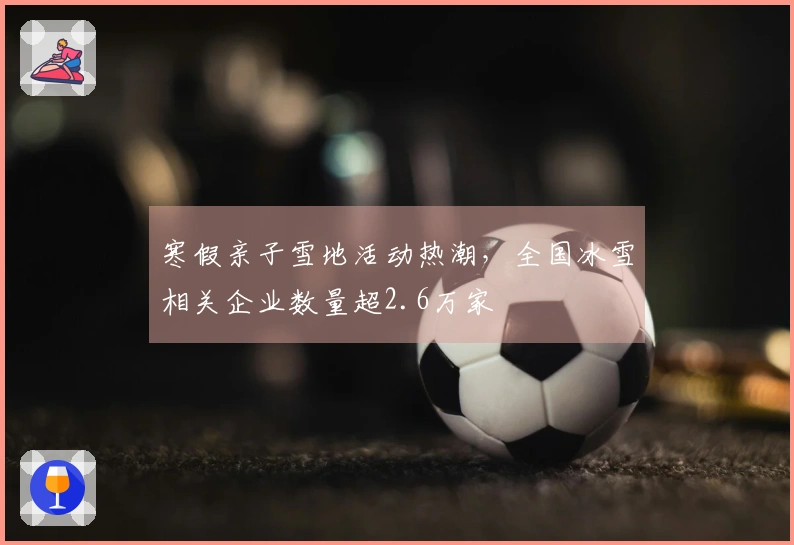 寒假亲子雪地活动热潮，全国冰雪相关企业数量超2.6万家