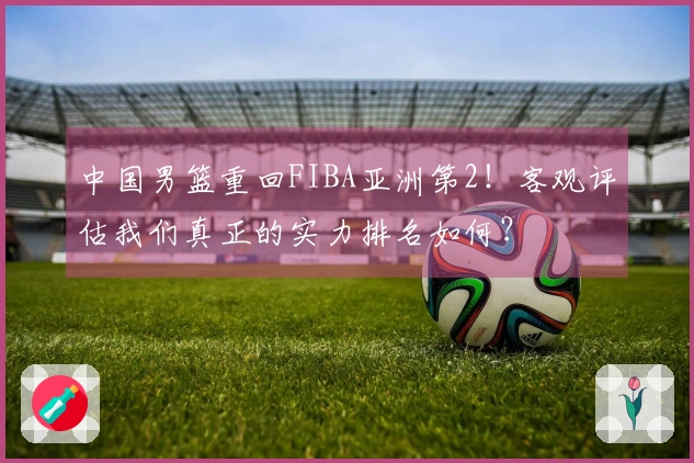 中国男篮重回FIBA亚洲第2！客观评估我们真正的实力排名如何？