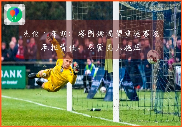 杰伦·布朗：塔图姆渴望重返赛场并承担责任，尽管无人施压