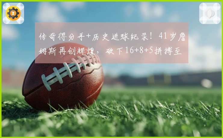 传奇得分手+历史进球纪录！41岁詹姆斯再创辉煌，砍下16+8+5拼搏至受伤