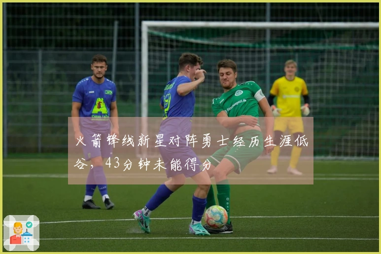 火箭锋线新星对阵勇士经历生涯低谷，43分钟未能得分