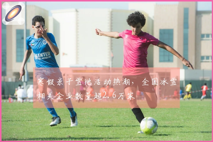 寒假亲子雪地活动热潮，全国冰雪相关企业数量超2.6万家