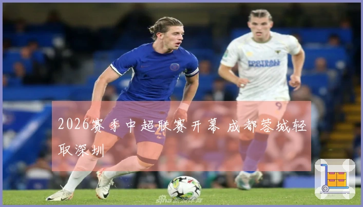 2026赛季中超联赛开幕 成都蓉城轻取深圳