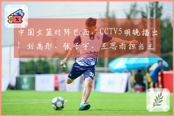 中国女篮对阵巴西，CCTV5明晚播出！刘禹彤、张子宇、王思雨担当主力