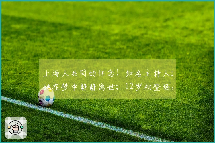 上海人共同的怀念！知名主持人：她在梦中静静离世；12岁初登场，毕生热爱表演，跨年夜成最后一曲