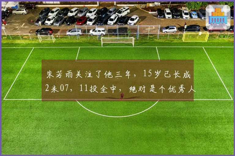 朱芳雨关注了他三年，15岁已长成2米07，11投全中，绝对是个优秀人才。